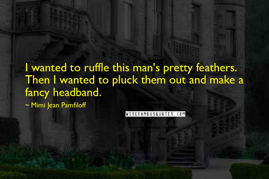 Mimi Jean Pamfiloff Quotes: I wanted to ruffle this man's pretty feathers. Then I wanted to pluck them out and make a fancy headband.