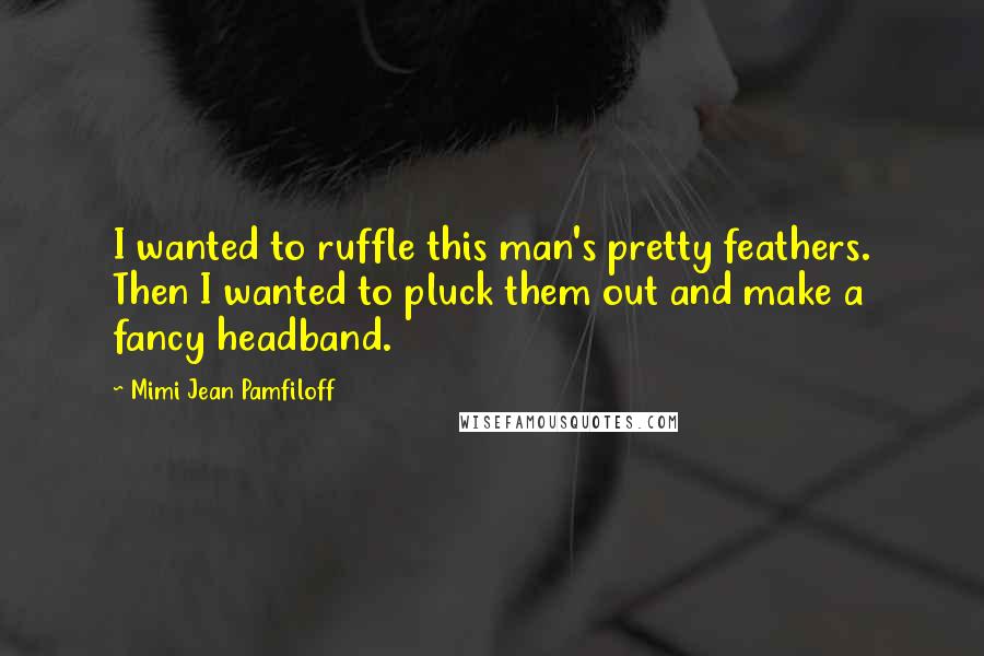 Mimi Jean Pamfiloff Quotes: I wanted to ruffle this man's pretty feathers. Then I wanted to pluck them out and make a fancy headband.