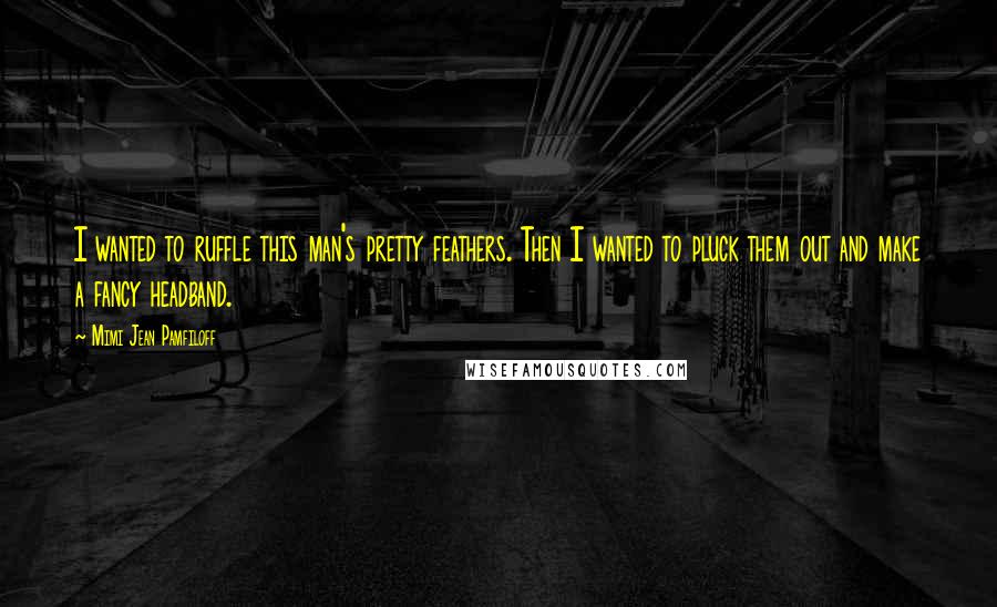Mimi Jean Pamfiloff Quotes: I wanted to ruffle this man's pretty feathers. Then I wanted to pluck them out and make a fancy headband.