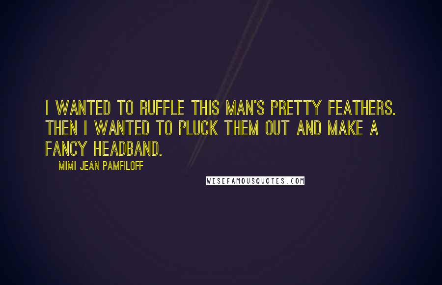 Mimi Jean Pamfiloff Quotes: I wanted to ruffle this man's pretty feathers. Then I wanted to pluck them out and make a fancy headband.