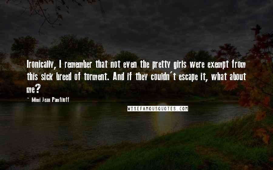 Mimi Jean Pamfiloff Quotes: Ironically, I remember that not even the pretty girls were exempt from this sick breed of torment. And if they couldn't escape it, what about me?