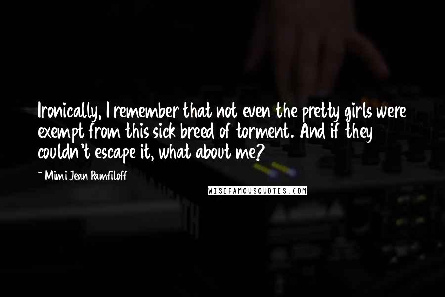 Mimi Jean Pamfiloff Quotes: Ironically, I remember that not even the pretty girls were exempt from this sick breed of torment. And if they couldn't escape it, what about me?