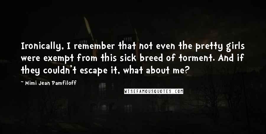 Mimi Jean Pamfiloff Quotes: Ironically, I remember that not even the pretty girls were exempt from this sick breed of torment. And if they couldn't escape it, what about me?