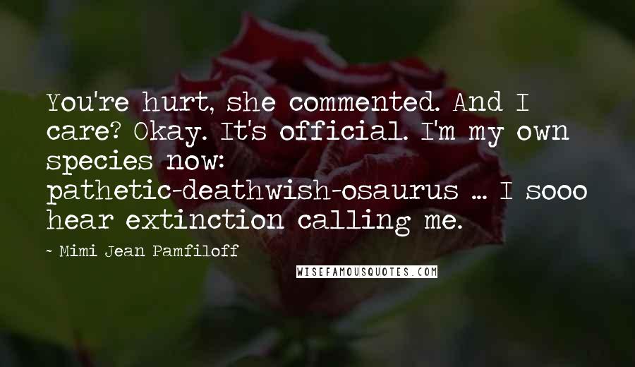 Mimi Jean Pamfiloff Quotes: You're hurt, she commented. And I care? Okay. It's official. I'm my own species now: pathetic-deathwish-osaurus ... I sooo hear extinction calling me.