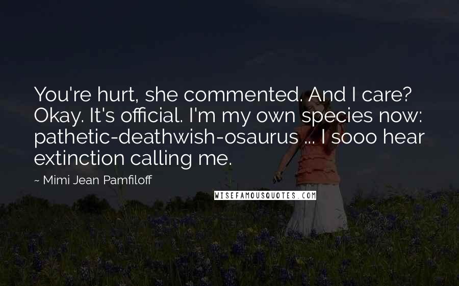 Mimi Jean Pamfiloff Quotes: You're hurt, she commented. And I care? Okay. It's official. I'm my own species now: pathetic-deathwish-osaurus ... I sooo hear extinction calling me.