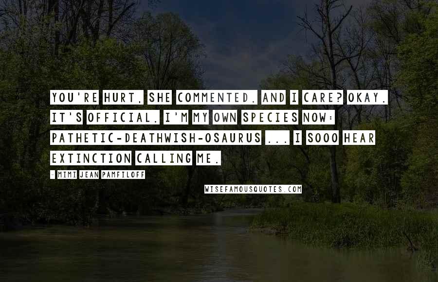 Mimi Jean Pamfiloff Quotes: You're hurt, she commented. And I care? Okay. It's official. I'm my own species now: pathetic-deathwish-osaurus ... I sooo hear extinction calling me.