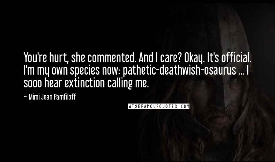 Mimi Jean Pamfiloff Quotes: You're hurt, she commented. And I care? Okay. It's official. I'm my own species now: pathetic-deathwish-osaurus ... I sooo hear extinction calling me.