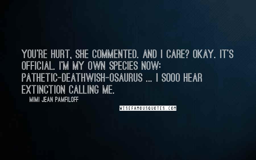 Mimi Jean Pamfiloff Quotes: You're hurt, she commented. And I care? Okay. It's official. I'm my own species now: pathetic-deathwish-osaurus ... I sooo hear extinction calling me.