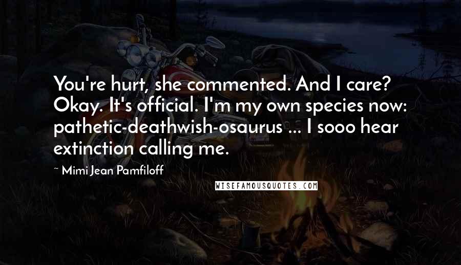 Mimi Jean Pamfiloff Quotes: You're hurt, she commented. And I care? Okay. It's official. I'm my own species now: pathetic-deathwish-osaurus ... I sooo hear extinction calling me.