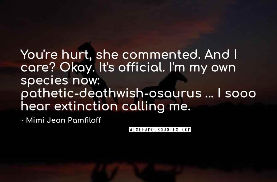 Mimi Jean Pamfiloff Quotes: You're hurt, she commented. And I care? Okay. It's official. I'm my own species now: pathetic-deathwish-osaurus ... I sooo hear extinction calling me.