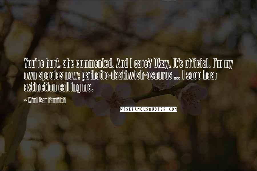 Mimi Jean Pamfiloff Quotes: You're hurt, she commented. And I care? Okay. It's official. I'm my own species now: pathetic-deathwish-osaurus ... I sooo hear extinction calling me.