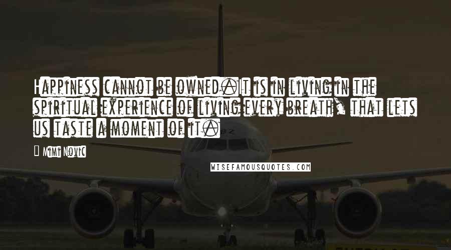 Mimi Novic Quotes: Happiness cannot be owned.It is in living in the spiritual experience of living every breath, that lets us taste a moment of it.