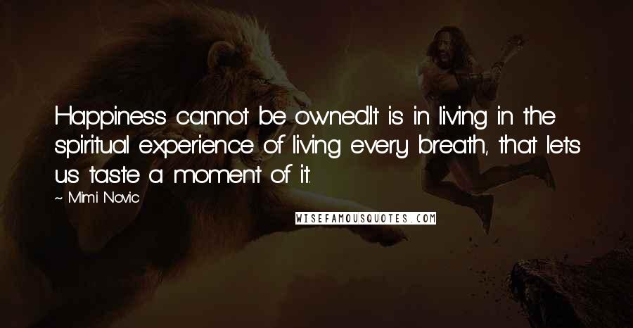 Mimi Novic Quotes: Happiness cannot be owned.It is in living in the spiritual experience of living every breath, that lets us taste a moment of it.