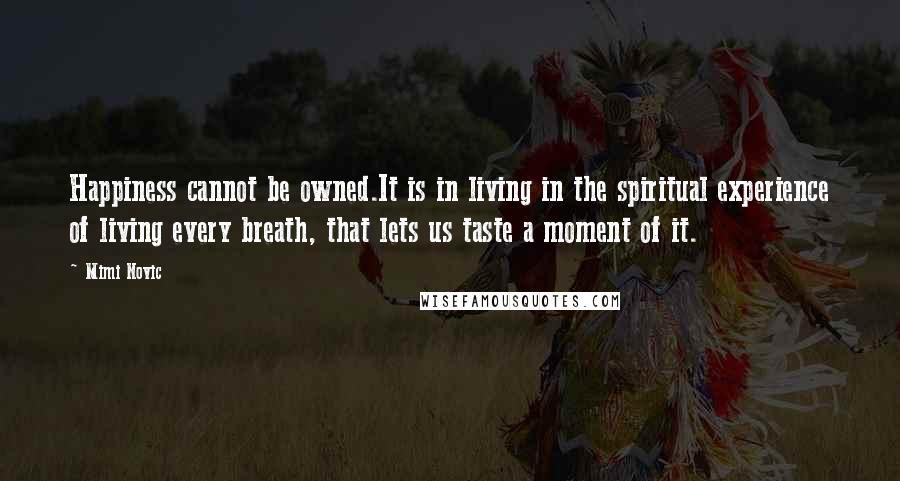 Mimi Novic Quotes: Happiness cannot be owned.It is in living in the spiritual experience of living every breath, that lets us taste a moment of it.