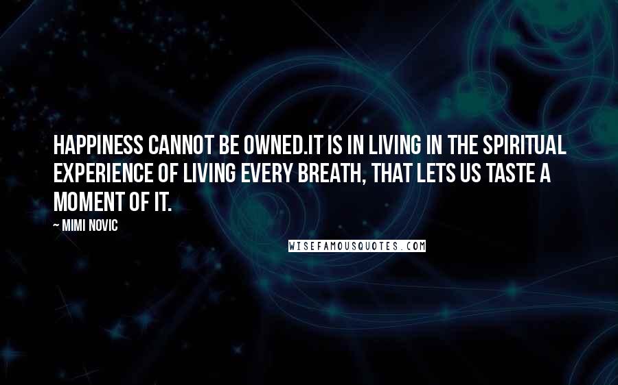 Mimi Novic Quotes: Happiness cannot be owned.It is in living in the spiritual experience of living every breath, that lets us taste a moment of it.