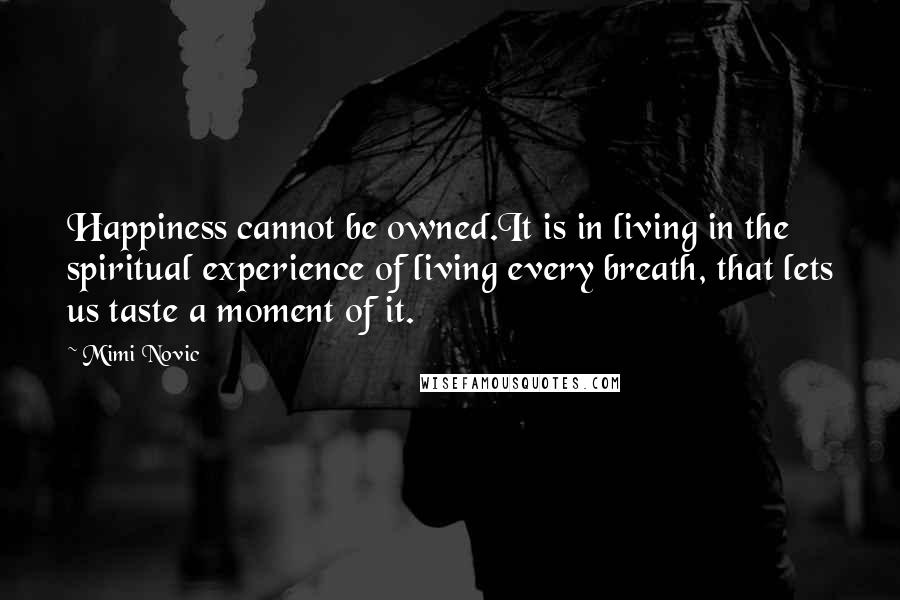 Mimi Novic Quotes: Happiness cannot be owned.It is in living in the spiritual experience of living every breath, that lets us taste a moment of it.