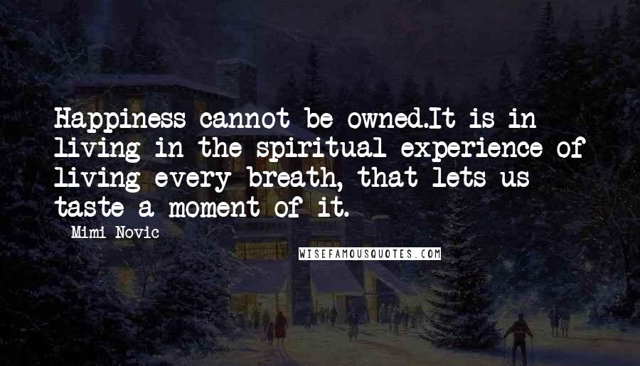 Mimi Novic Quotes: Happiness cannot be owned.It is in living in the spiritual experience of living every breath, that lets us taste a moment of it.