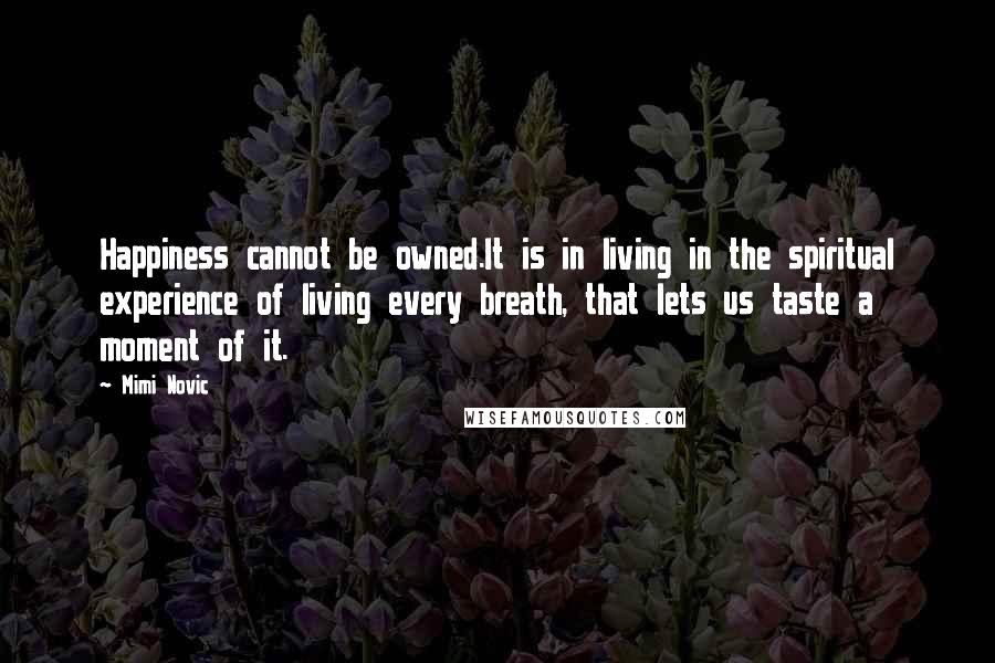 Mimi Novic Quotes: Happiness cannot be owned.It is in living in the spiritual experience of living every breath, that lets us taste a moment of it.