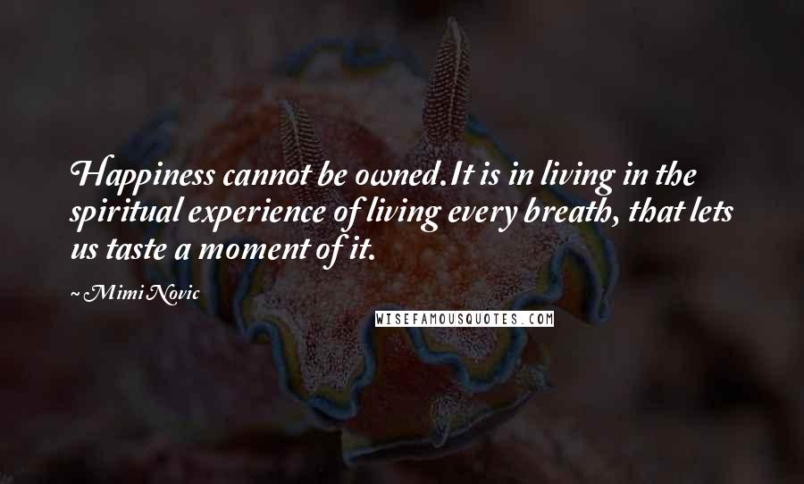 Mimi Novic Quotes: Happiness cannot be owned.It is in living in the spiritual experience of living every breath, that lets us taste a moment of it.