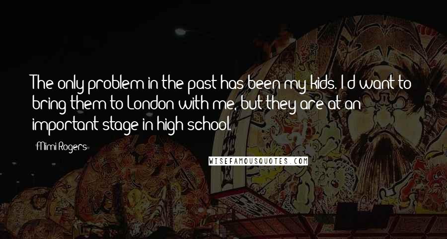 Mimi Rogers Quotes: The only problem in the past has been my kids. I'd want to bring them to London with me, but they are at an important stage in high school.