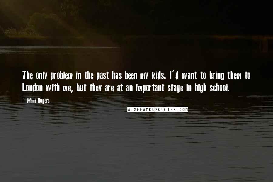 Mimi Rogers Quotes: The only problem in the past has been my kids. I'd want to bring them to London with me, but they are at an important stage in high school.