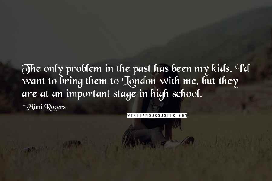 Mimi Rogers Quotes: The only problem in the past has been my kids. I'd want to bring them to London with me, but they are at an important stage in high school.