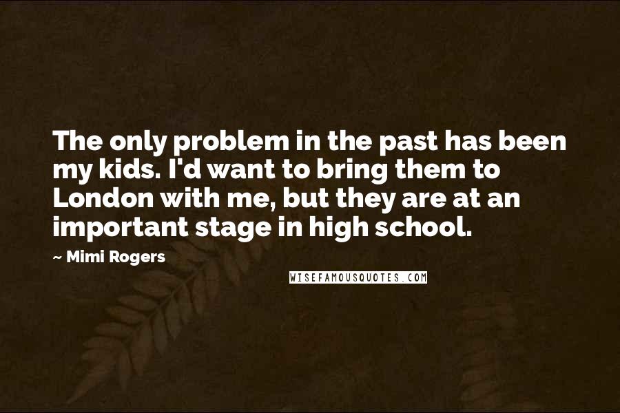 Mimi Rogers Quotes: The only problem in the past has been my kids. I'd want to bring them to London with me, but they are at an important stage in high school.