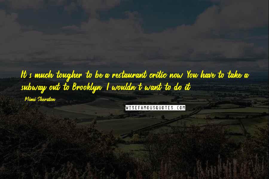 Mimi Sheraton Quotes: It's much tougher to be a restaurant critic now. You have to take a subway out to Brooklyn. I wouldn't want to do it.