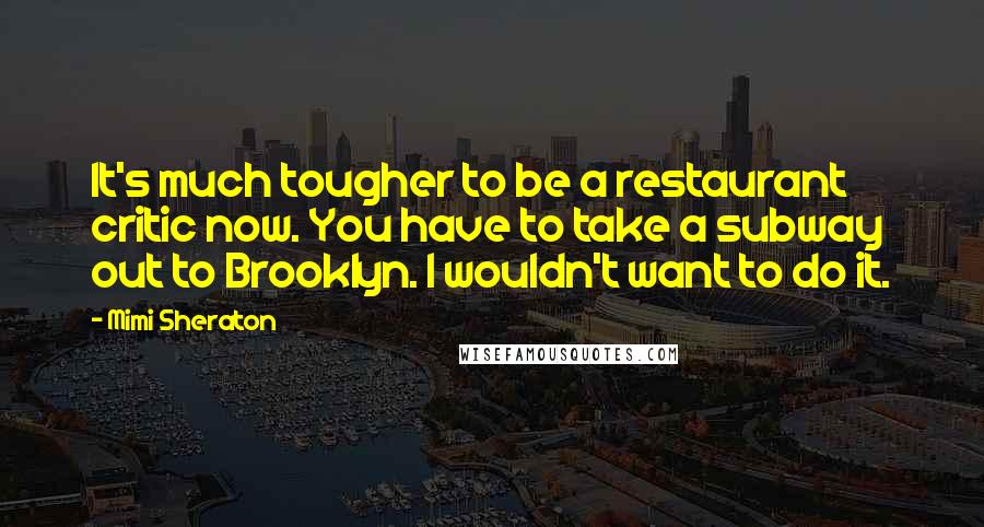 Mimi Sheraton Quotes: It's much tougher to be a restaurant critic now. You have to take a subway out to Brooklyn. I wouldn't want to do it.