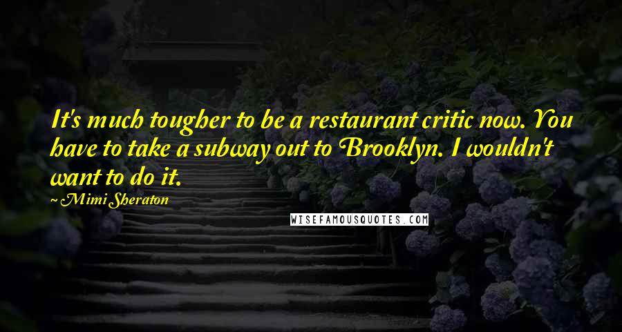 Mimi Sheraton Quotes: It's much tougher to be a restaurant critic now. You have to take a subway out to Brooklyn. I wouldn't want to do it.