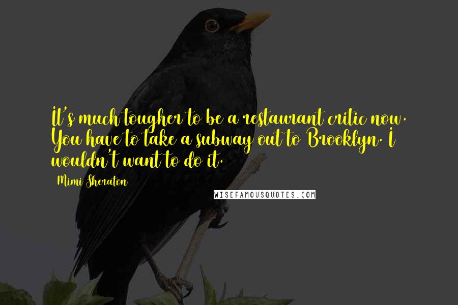 Mimi Sheraton Quotes: It's much tougher to be a restaurant critic now. You have to take a subway out to Brooklyn. I wouldn't want to do it.