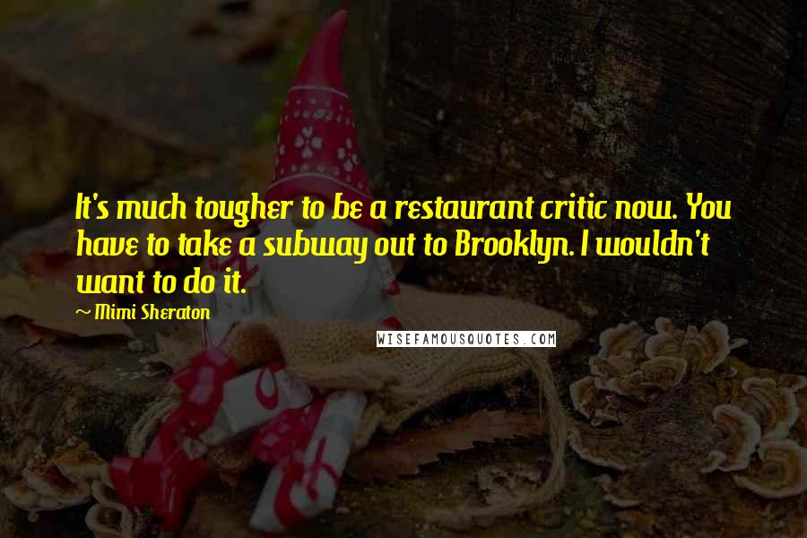 Mimi Sheraton Quotes: It's much tougher to be a restaurant critic now. You have to take a subway out to Brooklyn. I wouldn't want to do it.