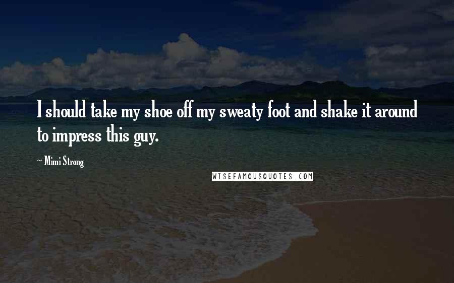 Mimi Strong Quotes: I should take my shoe off my sweaty foot and shake it around to impress this guy.