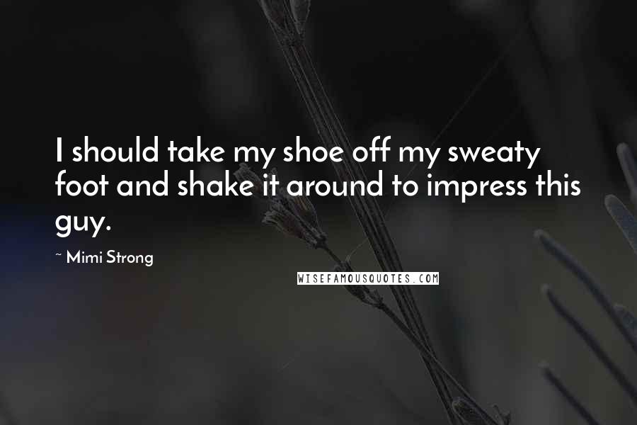 Mimi Strong Quotes: I should take my shoe off my sweaty foot and shake it around to impress this guy.