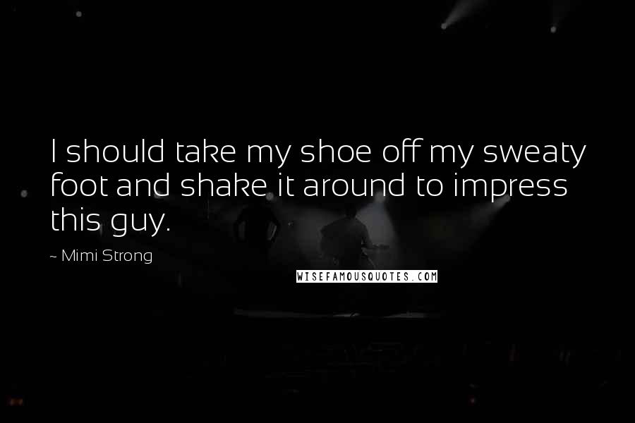 Mimi Strong Quotes: I should take my shoe off my sweaty foot and shake it around to impress this guy.