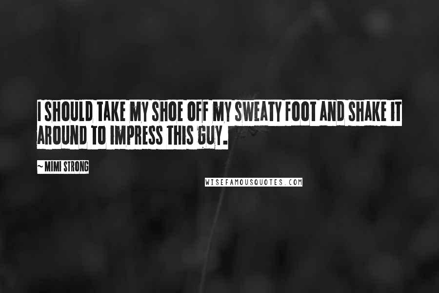 Mimi Strong Quotes: I should take my shoe off my sweaty foot and shake it around to impress this guy.