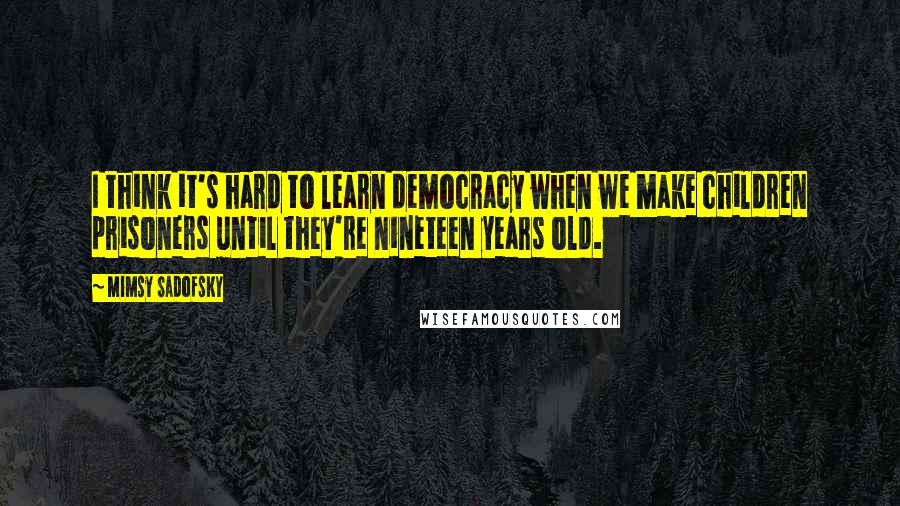 Mimsy Sadofsky Quotes: I think it's hard to learn democracy when we make children prisoners until they're nineteen years old.