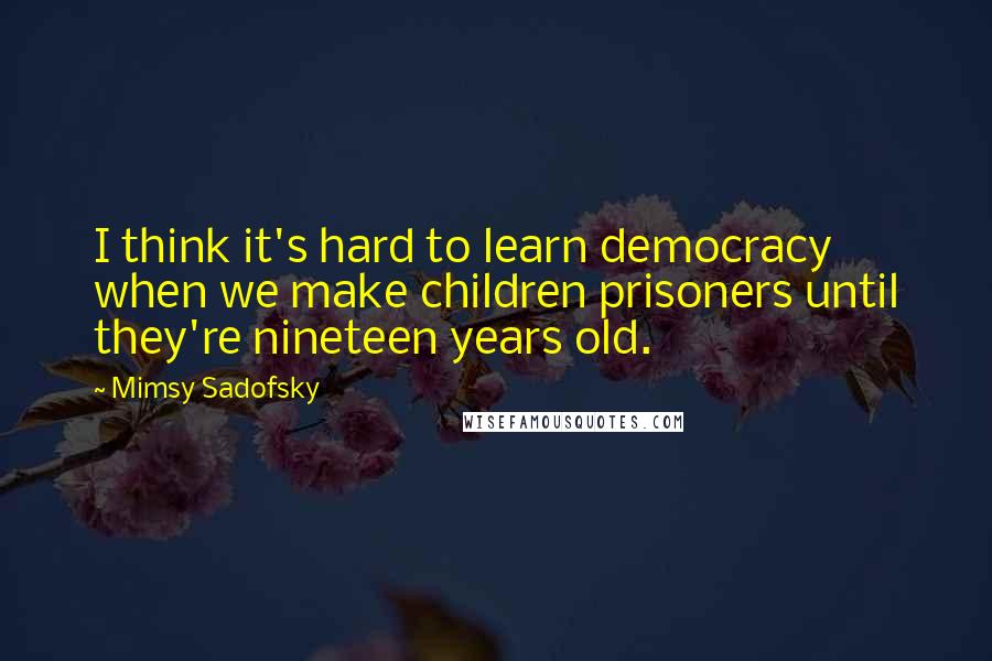 Mimsy Sadofsky Quotes: I think it's hard to learn democracy when we make children prisoners until they're nineteen years old.