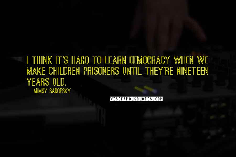 Mimsy Sadofsky Quotes: I think it's hard to learn democracy when we make children prisoners until they're nineteen years old.