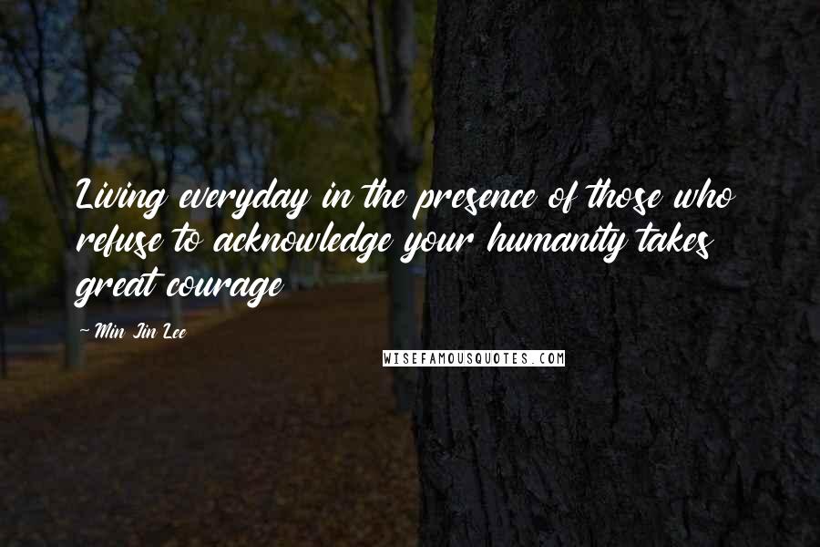 Min Jin Lee Quotes: Living everyday in the presence of those who refuse to acknowledge your humanity takes great courage