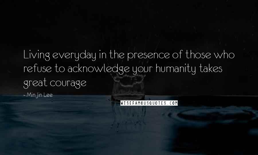 Min Jin Lee Quotes: Living everyday in the presence of those who refuse to acknowledge your humanity takes great courage