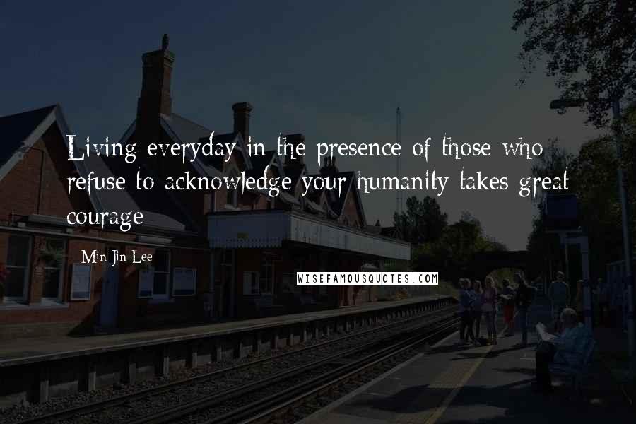 Min Jin Lee Quotes: Living everyday in the presence of those who refuse to acknowledge your humanity takes great courage