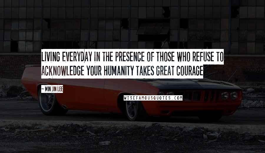 Min Jin Lee Quotes: Living everyday in the presence of those who refuse to acknowledge your humanity takes great courage
