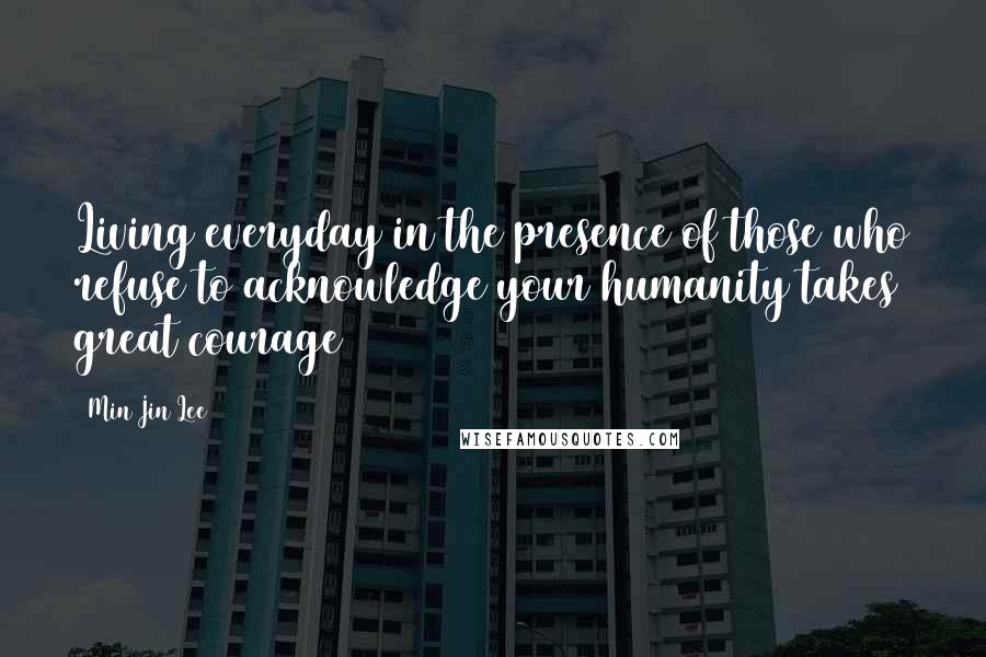 Min Jin Lee Quotes: Living everyday in the presence of those who refuse to acknowledge your humanity takes great courage