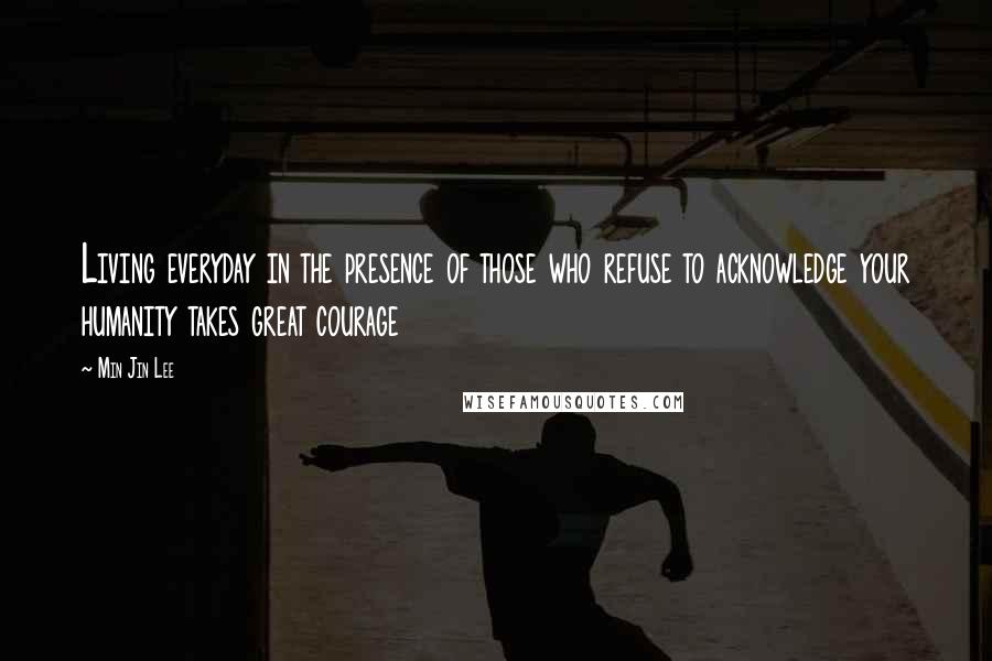 Min Jin Lee Quotes: Living everyday in the presence of those who refuse to acknowledge your humanity takes great courage