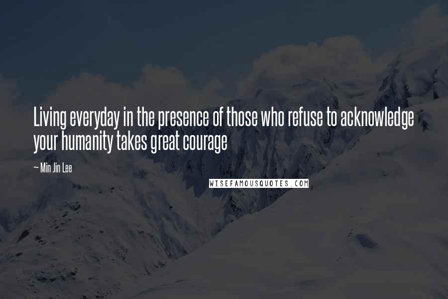 Min Jin Lee Quotes: Living everyday in the presence of those who refuse to acknowledge your humanity takes great courage
