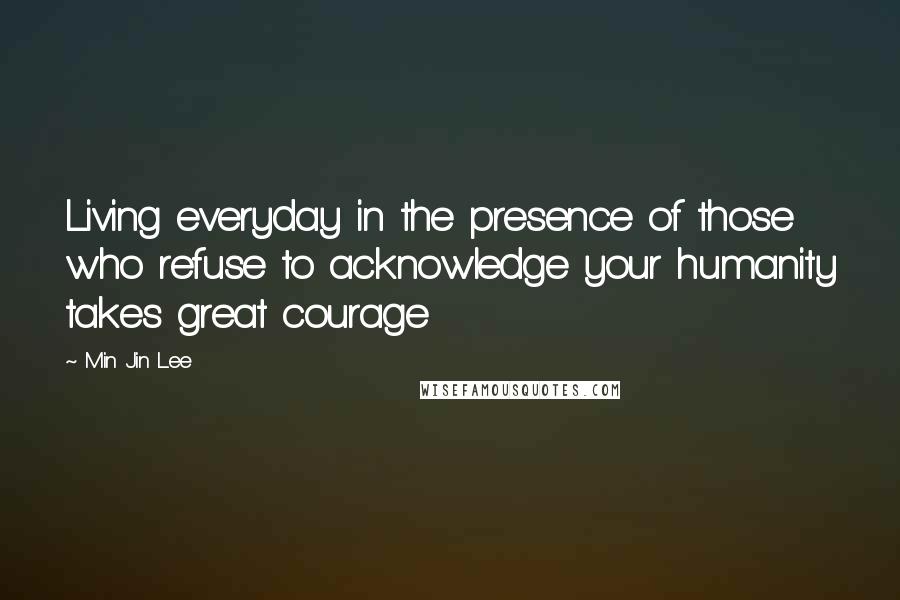Min Jin Lee Quotes: Living everyday in the presence of those who refuse to acknowledge your humanity takes great courage