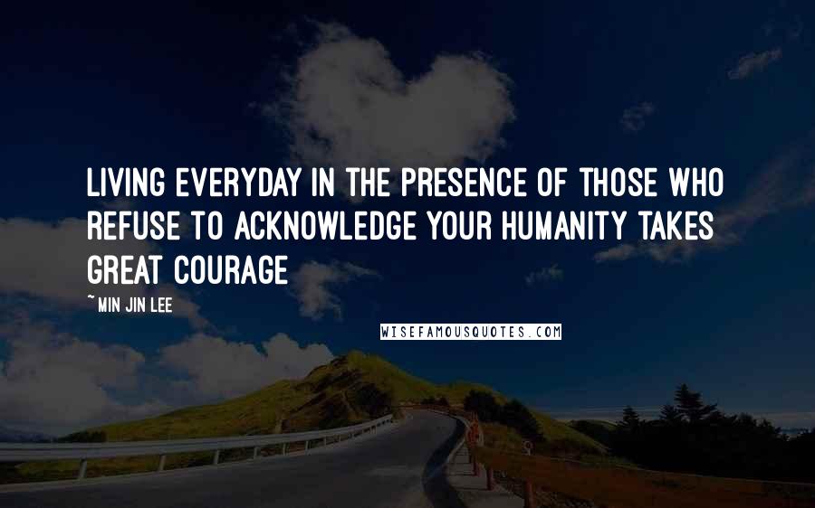 Min Jin Lee Quotes: Living everyday in the presence of those who refuse to acknowledge your humanity takes great courage