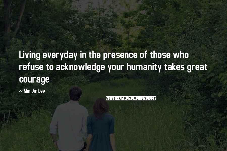 Min Jin Lee Quotes: Living everyday in the presence of those who refuse to acknowledge your humanity takes great courage