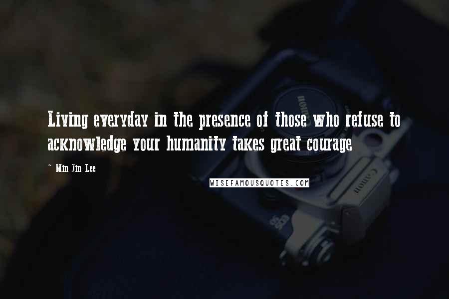 Min Jin Lee Quotes: Living everyday in the presence of those who refuse to acknowledge your humanity takes great courage
